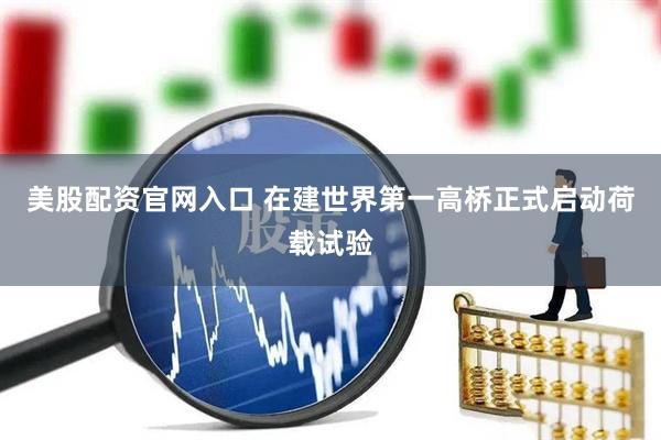 美股配资官网入口 在建世界第一高桥正式启动荷载试验