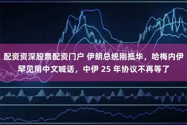配资资深股票配资门户 伊朗总统刚抵华，哈梅内伊罕见用中文喊话，中伊 25 年协议不再等了