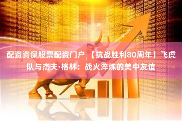 配资资深股票配资门户 【抗战胜利80周年】飞虎队与杰夫·格林：战火淬炼的美中友谊