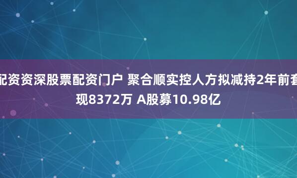 配资资深股票配资门户 聚合顺实控人方拟减持2年前套现8372万 A股募10.98亿