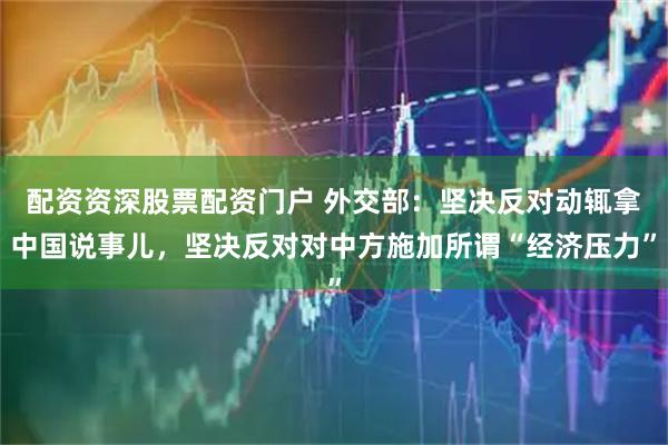 配资资深股票配资门户 外交部：坚决反对动辄拿中国说事儿，坚决反对对中方施加所谓“经济压力”