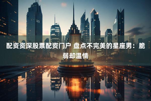 配资资深股票配资门户 盘点不完美的星座男：脆弱却温情