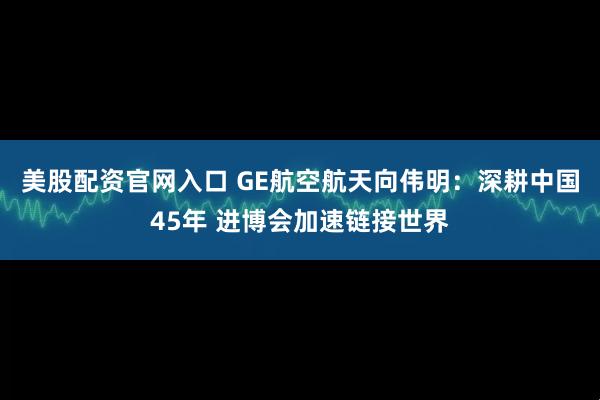 美股配资官网入口 GE航空航天向伟明：深耕中国45年 进博会加速链接世界