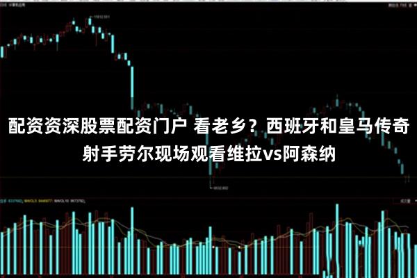 配资资深股票配资门户 看老乡？西班牙和皇马传奇射手劳尔现场观看维拉vs阿森纳