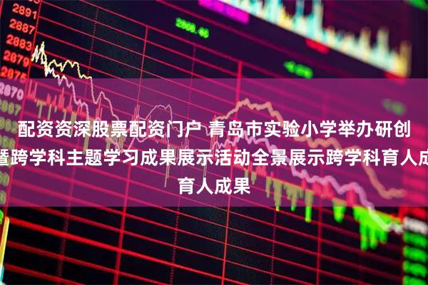 配资资深股票配资门户 青岛市实验小学举办研创节暨跨学科主题学习成果展示活动全景展示跨学科育人成果