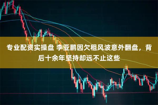 专业配资实操盘 李亚鹏因欠租风波意外翻盘，背后十余年坚持却远不止这些