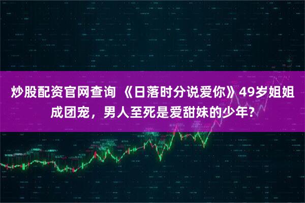 炒股配资官网查询 《日落时分说爱你》49岁姐姐成团宠，男人至死是爱甜妹的少年?