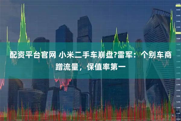 配资平台官网 小米二手车崩盘?雷军：个别车商蹭流量，保值率第一