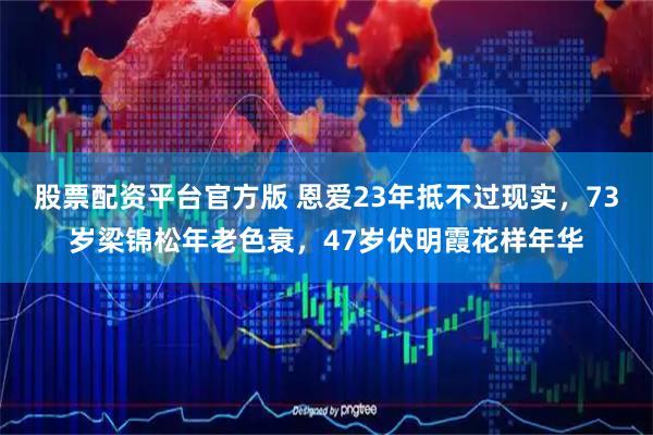 股票配资平台官方版 恩爱23年抵不过现实，73岁梁锦松年老色衰，47岁伏明霞花样年华