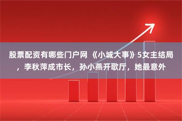 股票配资有哪些门户网 《小城大事》5女主结局，李秋萍成市长，孙小燕开歌厅，她最意外