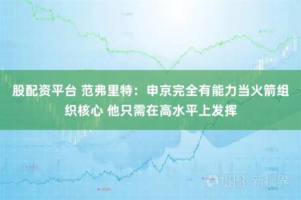股配资平台 范弗里特：申京完全有能力当火箭组织核心 他只需在高水平上发挥