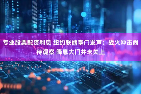 专业股票配资利息 纽约联储掌门发声：战火冲击尚待观察 降息大门并未关上