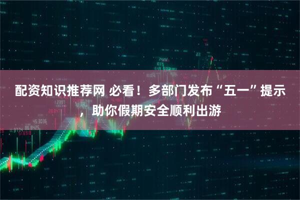 配资知识推荐网 必看！多部门发布“五一”提示，助你假期安全顺利出游