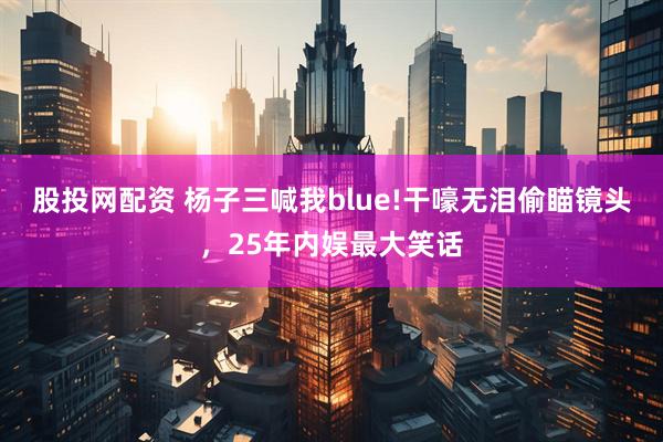 股投网配资 杨子三喊我blue!干嚎无泪偷瞄镜头，25年内娱最大笑话