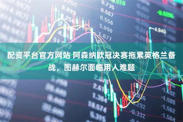 配资平台官方网站 阿森纳欧冠决赛拖累英格兰备战，图赫尔面临用人难题