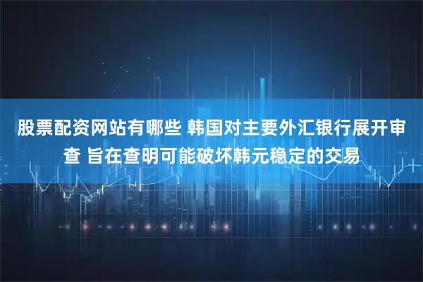 股票配资网站有哪些 韩国对主要外汇银行展开审查 旨在查明可能破坏韩元稳定的交易