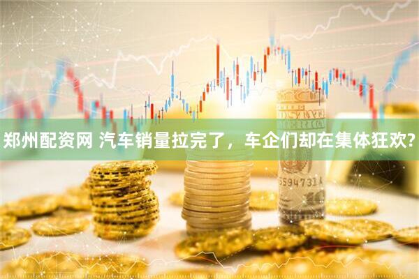 郑州配资网 汽车销量拉完了，车企们却在集体狂欢?