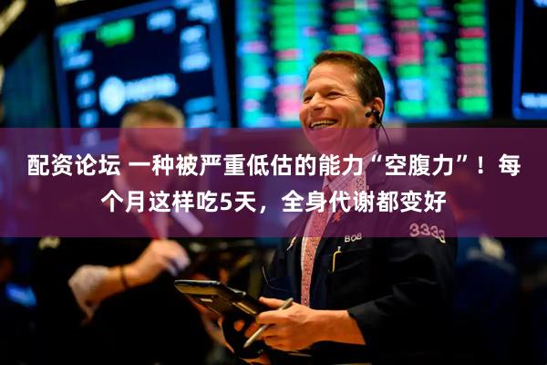 配资论坛 一种被严重低估的能力“空腹力”！每个月这样吃5天，全身代谢都变好