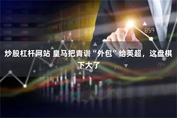 炒股杠杆网站 皇马把青训“外包”给英超，这盘棋下大了