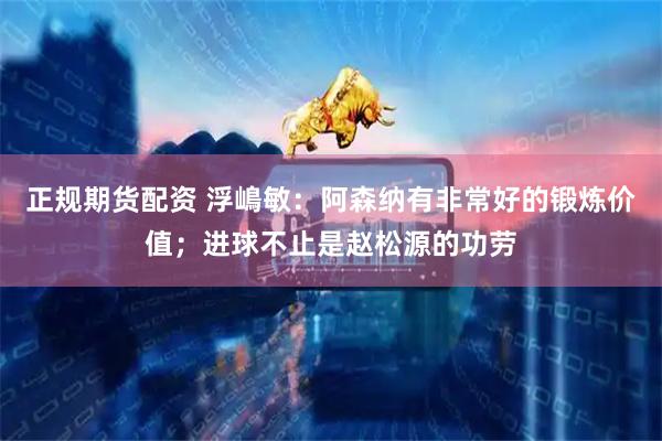 正规期货配资 浮嶋敏：阿森纳有非常好的锻炼价值；进球不止是赵松源的功劳
